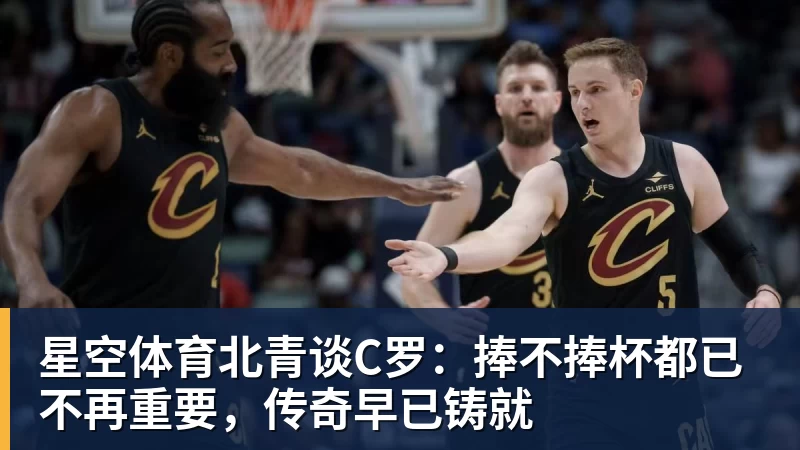 星空体育北青谈C罗：捧不捧杯都已不再重要，传奇早已铸就
