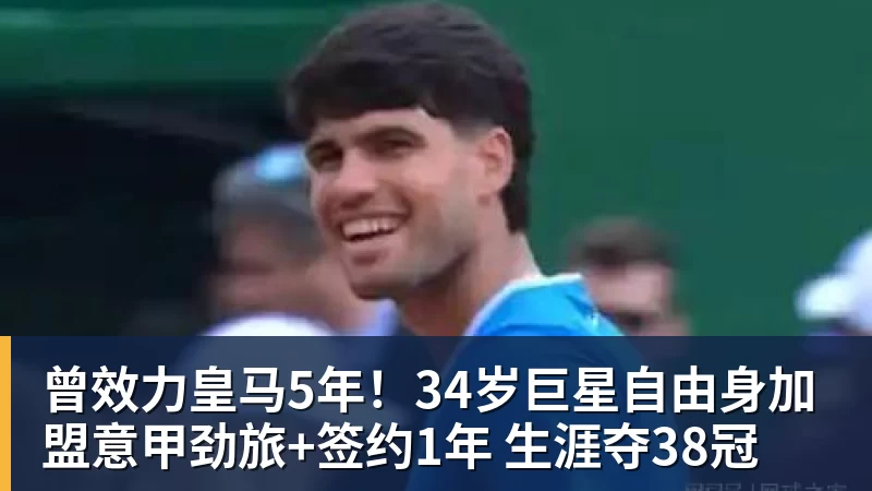 曾效力皇马5年！34岁巨星自由身加盟意甲劲旅+签约1年 生涯夺38冠