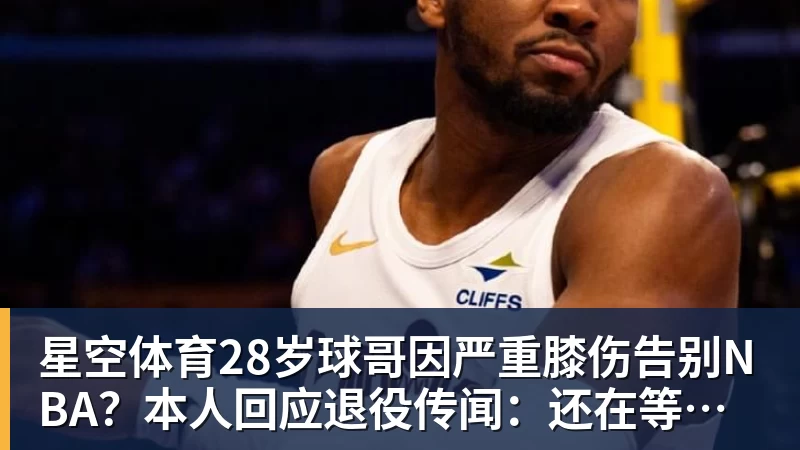 星空体育28岁球哥因严重膝伤告别NBA？本人回应退役传闻：还在等球队电话
